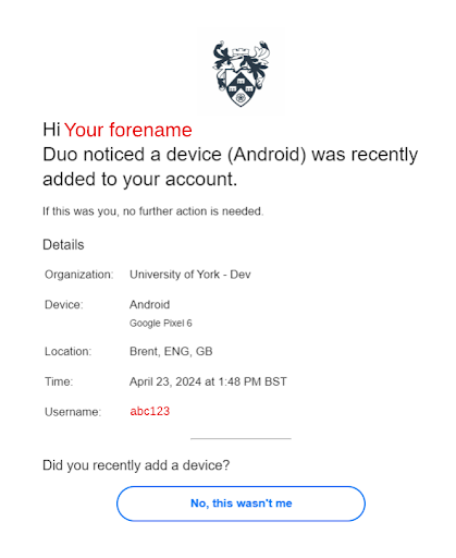 University of York layout at the top. Copy reads Hi your forename. Duo noticed a device Andriod was recently added to your account. If this was you, no further action is needed. Details. Organisation: University of York - Dev. Device: Android, Google Pixel 6. Location: Brent, ENG, GB. Time: April 23, 2024 at 1:48PM BST. Username: abc123. Did you recently add a device? No, this wasn't me.